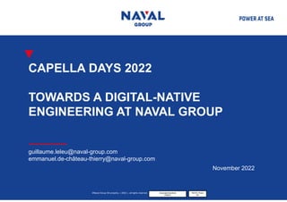 ©Naval Group SA property, « 2022 », all rights reserved. Corporate Sensitivity
PUBLIC
NAVAL Group
SA
CAPELLA DAYS 2022
TOWARDS A DIGITAL-NATIVE
ENGINEERING AT NAVAL GROUP
guillaume.leleu@naval-group.com
emmanuel.de-château-thierry@naval-group.com
November 2022
 