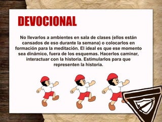 No llevarlos a ambientes en sala de clases (ellos están
cansados de eso durante la semana) o colocarlos en
formación para la meditación. El ideal es que ese momento
sea dinámico, fuera de los esquemas. Hacerlos caminar,
interactuar con la historia. Estimularlos para que
representen la historia.
.
DEVOCIONAL
 