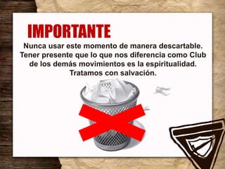 Nunca usar este momento de manera descartable.
Tener presente que lo que nos diferencia como Club
de los demás movimientos es la espiritualidad.
Tratamos con salvación.
IMPORTANTE
 