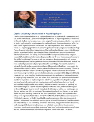 Capella University Competencies in Psychology Paper
Capella University Competencies in Psychology PaperORDER NOW FOR COMPREHENSIVE
SOLUTION PAPERS ON Capella University Competencies in Psychology PaperAs mentioned
in the unit studies, you have covered a wide range of competencies essential to your success
as both a professional in psychology and a graduate learner. For this discussion, reflect on
your career exploration in the unit studies and the competencies most relevant to your
vision as a psychology practitioner-scholar. Capella University Competencies in Psychology
Paper. Respond to the following questions:What skills and abilities are most critical to your
success in your psychology specialization?What did you learn from your professional
interview that helped you clarify your vision and the competencies necessary for your
success?What additional information do you need to clarify your vision as a professional in
the field of psychology?You must proofread your paper. But do not strictly rely on your
computer’s spell-checker and grammar-checker; failure to do so indicates a lack of effort on
your part and you can expect your grade to suffer accordingly. Papers with numerous
misspelled words and grammatical mistakes will be penalized. Read over your paper – in
silence and then aloud – before handing it in and make corrections as necessary. Often it is
advantageous to have a friend proofread your paper for obvious errors. Handwritten
corrections are preferable to uncorrected mistakes.Use a standard 10 to 12 point (10 to 12
characters per inch) typeface. Smaller or compressed type and papers with small margins
or single-spacing are hard to read. It is better to let your essay run over the recommended
number of pages than to try to compress it into fewer pages.Likewise, large type, large
margins, large indentations, triple-spacing, increased leading (space between lines),
increased kerning (space between letters), and any other such attempts at “padding” to
increase the length of a paper are unacceptable, wasteful of trees, and will not fool your
professor.The paper must be neatly formatted, double-spaced with a one-inch margin on
the top, bottom, and sides of each page. When submitting hard copy, be sure to use white
paper and print out using dark ink. If it is hard to read your essay, it will also be hard to
follow your argument.ADDITIONAL INSTRUCTIONS FOR THE CLASSDiscussion Questions
(DQ)Initial responses to the DQ should address all components of the questions asked,
include a minimum of one scholarly source, and be at least 250 words.Successful responses
are substantive (i.e., add something new to the discussion, engage others in the discussion,
well-developed idea) and include at least one scholarly source.One or two sentence
responses, simple statements of agreement or “good post,” and responses that are off-topic
will not count as substantive. Substantive responses should be at least 150 words.I
 