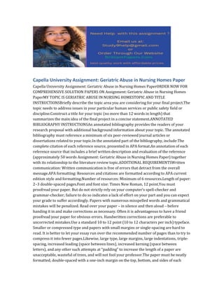 Capella University Assignment: Geriatric Abuse in Nursing Homes Paper
Capella University Assignment: Geriatric Abuse in Nursing Homes PaperORDER NOW FOR
COMPREHENSIVE SOLUTION PAPERS ON Assignment: Geriatric Abuse in Nursing Homes
PaperMY TOPIC IS GERIATRIC ABUSE IN NURSING HOMESTOPIC AND TITLE
INSTRUCTIONSBriefly describe the topic area you are considering for your final project.The
topic needs to address issues in your particular human services or public safety field or
discipline.Construct a title for your topic (no more than 12 words in length) that
summarizes the main idea of the final project in a concise statement.ANNOTATED
BIBLIOGRAPHY INSTRUCTIONSAn annotated bibliography provides the readers of your
research proposal with additional background information about your topic. The annotated
bibliography must reference a minimum of six peer-reviewed journal articles or
dissertations related to your topic.In the annotated part of the bibliography, include:The
complete citation of each reference source, presented in APA format.An annotation of each
reference source that includes a brief written description and evaluation of the reference
(approximately 50 words Assignment: Geriatric Abuse in Nursing Homes Paper) together
with its relationship to the literature review topic.ADDITIONAL REQUIREMENTSWritten
communication: Written communication is free of errors that detract from the overall
message.APA formatting: Resources and citations are formatted according to APA current
edition style and formatting.Number of resources: Minimum of 6 resources.Length of paper:
2–3 double-spaced pages.Font and font size: Times New Roman, 12 point.You must
proofread your paper. But do not strictly rely on your computer’s spell-checker and
grammar-checker; failure to do so indicates a lack of effort on your part and you can expect
your grade to suffer accordingly. Papers with numerous misspelled words and grammatical
mistakes will be penalized. Read over your paper – in silence and then aloud – before
handing it in and make corrections as necessary. Often it is advantageous to have a friend
proofread your paper for obvious errors. Handwritten corrections are preferable to
uncorrected mistakes.Use a standard 10 to 12 point (10 to 12 characters per inch) typeface.
Smaller or compressed type and papers with small margins or single-spacing are hard to
read. It is better to let your essay run over the recommended number of pages than to try to
compress it into fewer pages.Likewise, large type, large margins, large indentations, triple-
spacing, increased leading (space between lines), increased kerning (space between
letters), and any other such attempts at “padding” to increase the length of a paper are
unacceptable, wasteful of trees, and will not fool your professor.The paper must be neatly
formatted, double-spaced with a one-inch margin on the top, bottom, and sides of each
 