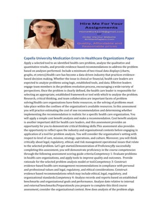 Capella University Medication Errors In Healthcare Organizations Paper
Apply a selected tool to an identified health care problem, analyze the qualitative and
quantitative results, and provide evidence-based recommendations to address the problem
based on analyses performed. Include a minimum of two visual data displays (charts,
graphs, et cetera).Health care has become a data-driven industry that practices evidence-
based decision making. Whether the issue is clinical or financial, health care leaders are
expected to analyze problems using logic, established tools, and data. Effective leaders
engage team members in the problem resolution process, encouraging a wide variety of
perspectives. Once the problem is clearly defined, the health care leader is responsible for
selecting an appropriate, established framework or tool with which to analyze the problem.
Research, critical thinking, and team collaboration are important facets of problem
solving.Health care organizations have finite resources, so the solving of problems must
take place within the confines of the organization’s available resources. In this assessment
you will practice estimating the cost of one recommendation and determining whether
implementing the recommendation is realistic for a specific health care organization. You
will apply a simple cost benefit analysis and make a recommendation. Cost benefit analysis
is another important skill for health care leaders, and this assessment provides an
opportunity for you to demonstrate critical thinking skills.This assessment also provides
the opportunity to reflect upon the industry and organizational contexts before engaging in
application of a tool for problem analysis. You will consider the organization’s setting with
respect to level of care, mission, strategy, operations, and culture. Moreover, you will think
critically about legal, regulatory, ethical, and risk management operational issues that relate
to the selected problem. Let’s get started.Demonstration of ProficiencyBy successfully
completing this assessment, you will demonstrate proficiency in the course competencies
through the following assessment scoring guide criteria:Competency 1: Evaluate problems
in health care organizations, and apply tools to improve quality and outcomes. Provide
rationale for the selected problem analysis model or tool.Competency 3: Construct
evidence-based health care management recommendations in compliance with personal
and professional values and legal, regulatory, and ethical considerations. Construct
evidence based recommendations which may include ethical, legal, regulatory, and
organizational standards.Competency 4: Analyze records and reports based on established
benchmarks and organizational goals and performance. Analyze date relative to internal
and external benchmarks.PreparationAs you prepare to complete this third course
assessment, consider the organizational context. How does analysis of the problem align
 