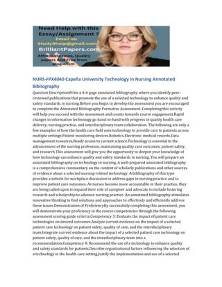 NURS-FPX4040 Capella University Technology in Nursing Annotated
Bibliography
Question DescriptionWrite a 4-6 page annotated bibliography where you identify peer-
reviewed publications that promote the use of a selected technology to enhance quality and
safety standards in nursing.Before you begin to develop the assessment you are encouraged
to complete the Annotated Bibliography Formative Assessment. Completing this activity
will help you succeed with the assessment and counts towards course engagement.Rapid
changes in information technology go hand-in-hand with progress in quality health care
delivery, nursing practice, and interdisciplinary team collaboration. The following are only a
few examples of how the health care field uses technology to provide care to patients across
multiple settings:Patient monitoring devices.Robotics.Electronic medical records.Data
management resources.Ready access to current science.Technology is essential to the
advancement of the nursing profession, maintaining quality care outcomes, patient safety,
and research.This assessment will give you the opportunity to deepen your knowledge of
how technology can enhance quality and safety standards in nursing. You will prepare an
annotated bibliography on technology in nursing. A well-prepared annotated bibliography
is a comprehensive commentary on the content of scholarly publications and other sources
of evidence about a selected nursing-related technology. A bibliography of this type
provides a vehicle for workplace discussion to address gaps in nursing practice and to
improve patient care outcomes. As nurses become more accountable in their practice, they
are being called upon to expand their role of caregiver and advocate to include fostering
research and scholarship to advance nursing practice. An annotated bibliography stimulates
innovative thinking to find solutions and approaches to effectively and efficiently address
these issues.Demonstration of ProficiencyBy successfully completing this assessment, you
will demonstrate your proficiency in the course competencies through the following
assessment scoring guide criteria:Competency 3: Evaluate the impact of patient care
technologies on desired outcomes.Analyze current evidence on the impact of a selected
patient care technology on patient safety, quality of care, and the interdisciplinary
team.Integrate current evidence about the impact of a selected patient care technology on
patient safety, quality of care, and the interdisciplinary team into a
recommendation.Competency 4: Recommend the use of a technology to enhance quality
and safety standards for patients.Describe organizational factors influencing the selection of
a technology in the health care setting.Justify the implementation and use of a selected
 