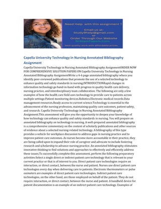 Capella University Technology in Nursing Annotated Bibliography
Assignment
Capella University Technology in Nursing Annotated Bibliography AssignmentORDER NOW
FOR COMPREHENSIVE SOLUTION PAPERS ON Capella University Technology in Nursing
Annotated Bibliography AssignmentWrite a 4-6 page annotated bibliography where you
identify peer-reviewed publications that promote the use of a selected technology to
enhance quality and safety standards in nursing.INTRODUCTIONRapid changes in
information technology go hand-in-hand with progress in quality health care delivery,
nursing practice, and interdisciplinary team collaboration. The following are only a few
examples of how the health care field uses technology to provide care to patients across
multiple settings:Patient monitoring devices.Robotics.Electronic medical records.Data
management resources.Ready access to current science.Technology is essential to the
advancement of the nursing profession, maintaining quality care outcomes, patient safety,
and research. Capella University Technology in Nursing Annotated Bibliography
Assignment.This assessment will give you the opportunity to deepen your knowledge of
how technology can enhance quality and safety standards in nursing. You will prepare an
annotated bibliography on technology in nursing. A well-prepared annotated bibliography
is a comprehensive commentary on the content of scholarly publications and other sources
of evidence about a selected nursing-related technology. A bibliography of this type
provides a vehicle for workplace discussion to address gaps in nursing practice and to
improve patient care outcomes. As nurses become more accountable in their practice, they
are being called upon to expand their role of caregiver and advocate to include fostering
research and scholarship to advance nursing practice. An annotated bibliography stimulates
innovative thinking to find solutions and approaches to effectively and efficiently address
these issues.To successfully complete this assessment, perform the following preparatory
activities:Select a single direct or indirect patient care technology that is relevant to your
current practice or that is of interest to you. Direct patient care technologies require an
interaction, or direct contact, between the nurse and patient. Nurses use direct patient care
technologies every day when delivering care to patients. Electronic thermometers or pulse
oximeters are examples of direct patient care technologies. Indirect patient care
technologies, on the other hand, are those employed on behalf of the patient. They do not
require interaction, or direct contact, between the nurse and patient. A handheld device for
patient documentation is an example of an indirect patient care technology. Examples of
 