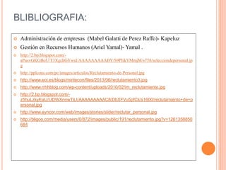 BLIBLIOGRAFIA: 
 Administración de empresas (Mabel Galatti de Perez Raffo)- Kapeluz 
 Gestión en Recursos Humanos (Ariel Yamal)- Yamal . 
 http://2.bp.blogspot.com/- 
aPusvGKGBoU/T3XgchGYwsI/AAAAAAAAABY/S9PIikYMmjM/s758/selecciondepersonal.jp 
g 
 http://pplcons.com/pc/images/articulos/Reclutamiento-de-Personal.jpg 
 http://www.eoi.es/blogs/mintecon/files/2013/06/reclutamiento3.jpg 
 http://www.rrhhblog.com/wp-content/uploads/2010/02/im_reclutamiento.jpg 
 http://2.bp.blogspot.com/- 
z5huLzkyEaU/UDWXnnwTiLI/AAAAAAAAAC8/DbXFVu5pfCk/s1600/reclutamiento+de+p 
ersonal.jpg 
 http://www.eyncor.com/web/images/stories/slider/reclutar_personal.jpg 
 http://bligoo.com/media/users/0/872/images/public/191/reclutamiento.jpg?v=1261358850 
684 

