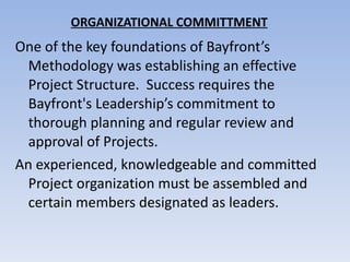 ORGANIZATIONAL COMMITTMENT One of the key foundations of Bayfront’s Methodology was establishing an effective Project Structure.  Success requires the Bayfront's Leadership’s commitment to thorough planning and regular review and approval of Projects.  An experienced, knowledgeable and committed Project organization must be assembled and certain members designated as leaders. 