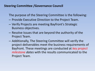 Steering Committee /Governance Council The purpose of the Steering Committee is the following: Provide Executive Direction to the Project Team.  Verify Projects are meeting Bayfront's Strategic Business objectives. Resolve Issues that are beyond the authority of the Project Team.  Additionally, The Steering Committee will verify the project deliverables meet the business requirements of Bayfront. These meetings are conducted at  key project milestone  dates  with the results communicated to the Project Team . 