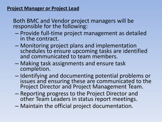 Project Manager or Project Lead Both BMC and Vendor project managers will be responsible for the following:  Provide full-time project management as detailed in the contract.  Monitoring project plans and implementation schedules to ensure upcoming tasks are identified and communicated to team members. Making task assignments and ensure task completion. Identifying and documenting potential problems or issues and ensuring these are communicated to the Project Director and Project Management Team. Reporting progress to the Project Director and other Team Leaders in status report meetings. Maintain the official project documentation. 