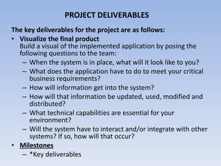 PROJECT DELIVERABLES The key deliverables for the project are as follows: Visualize the final product  Build a visual of the implemented application by posing the following questions to the team: When the system is in place, what will it look like to you?  What does the application have to do to meet your critical business requirements?  How will information get into the system?  How will that information be updated, used, modified and distributed?  What technical capabilities are essential for your environment?  Will the system have to interact and/or integrate with other systems? If so, how will that occur?  Milestones *Key deliverables  