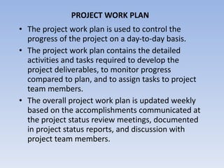 PROJECT WORK PLAN The project work plan is used to control the progress of the project on a day-to-day basis.  The project work plan contains the detailed activities and tasks required to develop the project deliverables, to monitor progress compared to plan, and to assign tasks to project team members.  The overall project work plan is updated weekly based on the accomplishments communicated at the project status review meetings, documented in project status reports, and discussion with project team members. 