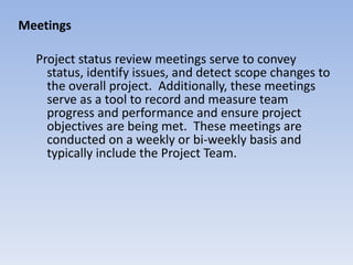 Meetings Project status review meetings serve to convey status, identify issues, and detect scope changes to the overall project.  Additionally, these meetings serve as a tool to record and measure team progress and performance and ensure project objectives are being met.  These meetings are conducted on a weekly or bi-weekly basis and typically include the Project Team.  