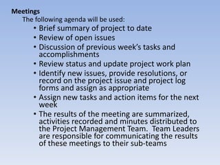 Meetings The following agenda will be used: Brief summary of project to date Review of open issues Discussion of previous week’s tasks and accomplishments Review status and update project work plan Identify new issues, provide resolutions, or record on the project issue and project log forms and assign as appropriate Assign new tasks and action items for the next week The results of the meeting are summarized, activities recorded and minutes distributed to the Project Management Team.  Team Leaders are responsible for communicating the results of these meetings to their sub-teams 