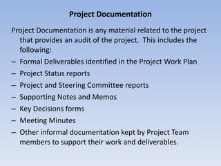 Project Documentation Project Documentation is any material related to the project that provides an audit of the project.  This includes the following: Formal Deliverables identified in the Project Work Plan Project Status reports Project and Steering Committee reports Supporting Notes and Memos Key Decisions forms Meeting Minutes Other informal documentation kept by Project Team members to support their work and deliverables.  