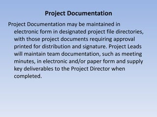 Project Documentation Project Documentation may be maintained in electronic form in designated project file directories, with those project documents requiring approval printed for distribution and signature. Project Leads will maintain team documentation, such as meeting minutes, in electronic and/or paper form and supply key deliverables to the Project Director when completed. 