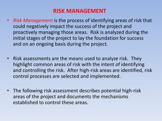 RISK MANAGEMENT Risk Management  is the process of identifying areas of risk that could negatively impact the success of the project and proactively managing those areas.  Risk is analyzed during the initial stages of the project to lay the foundation for success and on an ongoing basis during the project. Risk assessments are the means used to analyze risk.  They highlight common areas of risk with the intent of identifying and controlling the risk.  After high-risk areas are identified, risk control processes are selected and implemented. The following risk assessment describes potential high-risk areas of the project and documents the mechanisms established to control these areas. 