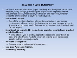 SECURITY / CONFIDENTIALITY Data in all its forms (electronic, paper, or other), and throughout its life cycle (creation, entry, storage, processing and disposal) will be protected from unauthorized access, modification, destruction and disclosure, whether accidental or intentional, at Bayfront Health System. User Access Controls One of the key ingredients of information protection is user access controls over who can access the information and how they can access it.  To ensure appropriate levels of access, security measures will be instituted for this project. Security will be controlled by menu design as well as security levels attached to individual items. A complete analysis of existing application access and security will be done and adjustments made to ensure all existing users have access specific to their job requirements. Password Management Passwords are not displayed when entered. Employee Awareness Programs Monitoring/Reporting 