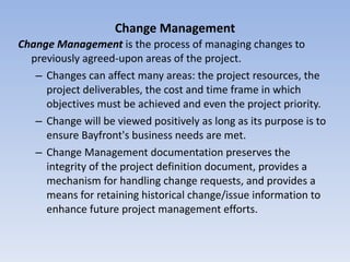 Change Management Change Management  is the process of managing changes to previously agreed-upon areas of the project.  Changes can affect many areas: the project resources, the project deliverables, the cost and time frame in which objectives must be achieved and even the project priority.  Change will be viewed positively as long as its purpose is to ensure Bayfront's business needs are met.  Change Management documentation preserves the integrity of the project definition document, provides a mechanism for handling change requests, and provides a means for retaining historical change/issue information to enhance future project management efforts. 