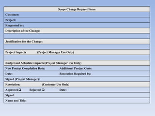 Scope Change Request Form Customer:   Project:   Requested by:   Description of the Change: Justification for the Change:  Project Impacts (Project Manager Use Only) Budget and Schedule Impacts: (Project Manager Use Only) New Project Completion Date:   Additional Project Costs:   Date:   Resolution Required by:   Signed (Project Manager):   Resolution: (Customer Use Only) Approved  Rejected  Date:   Signed:   Name and Title:   