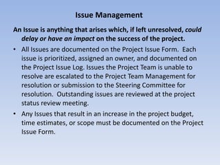 Issue Management   An Issue is anything that arises which, if left unresolved,  could delay or have an impact  on the success of the project. All Issues are documented on the Project Issue Form.  Each issue is prioritized, assigned an owner, and documented on the Project Issue Log. Issues the Project Team is unable to resolve are escalated to the Project Team Management for resolution or submission to the Steering Committee for resolution.  Outstanding issues are reviewed at the project status review meeting. Any Issues that result in an increase in the project budget, time estimates, or scope must be documented on the Project Issue Form. 