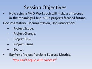 Session Objectives How using a PMO Workbook will make a difference in the Meaningful Use-ARRA projects focused future. Documentation, Documentation, Documentation! Project Scope. Project Change. Project Risk. Project Issues. Etc……. Bayfront Project Portfolio Success Metrics. “ You can’t argue with Success” 