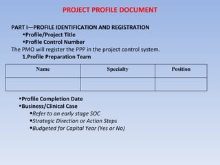 PROJECT PROFILE DOCUMENT PART I—PROFILE IDENTIFICATION AND REGISTRATION Profile/Project Title Profile Control Number The PMO will register the PPP in the project control system. Profile Preparation Team Profile Completion Date Business/Clinical Case Refer to an early stage SOC Strategic Direction or Action Steps Budgeted for Capital Year (Yes or No) Name Specialty Position 