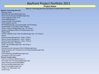 Bayfront Project Portfolio 2011 Project Name Bayfront Technology Services and Clinical Transformation Projects  Bayfront Technology Services Message Center Medication By History(Meaningful Use) Power Chart Enhanced View(Meaningful Use) Cerner Upgrade to 2007.19.15 Ansos Staffing(Phase 1) Vocera Nursing Communication CPDI Lab(Micro and AP) INFOR(Materials Mgt, Accounts Payable and Purchasing) Sodexo/Health Touch Dietary Office Software CPOE -Tracking List(Meaningful Use) - ED -Phase 1 NextGen Ambulatory EMR for FHC(Meaningful Use) Philips XPER (CPOE) -eMAR/Provider Order Entry(Meaningful Use) - ED -Phase 2 Athena Athena Practice Management - Cardio - Phase 1 Athena Practice Management - Ortho - Phase 2 Athena Practice Management - Cardio - Phase 2 BayScript Pharmacy - Retail RX CPOE - ED Doc(Meaningful Use) - ED -Phase 3 MetaHealth Clinical Document Generator-CDG-CCD(Meaningful Use) Rehab Evaluation and Treatment Form Development(Meaningful Use) Health Sentry Clinical Reporting XR-MRP(Meaningful Use) Conversion to 5010 837 project Clinical Transformation Care Focus/ Mercury MD(Rx-Phase 1) DVT( Deep Vein Thrombosis)(Meaningful Use) PACU Nursing Documentation(BMDI) ED Documentation(Meaningful Use) Depart Process(Meaningful Use) Problem List  (Meaningful Use) Smart Pumps 