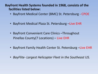 Bayfront Health Systems founded in 1968, consists of the facilities listed below: Bayfront Medical Center (BMC) St. Petersburg -  CPOE Bayfront Medical Plaza St. Petersburg – Live EHR Bayfront Convenient Care Clinics –Throughout Pinellas County(7 Locations) –  Live EHR Bayfront Family Health Center St. Petersburg – Live EHR BayFlite- Largest Helicopter Fleet in the Southeast US. 