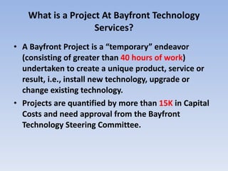 What is a Project At Bayfront Technology Services? A Bayfront Project is a “temporary” endeavor (consisting of greater than  40 hours of work ) undertaken to create a unique product, service or result, i.e., install new technology, upgrade or change existing technology.  Projects are quantified by more than  15K  in Capital Costs and need approval from the Bayfront Technology Steering Committee. 