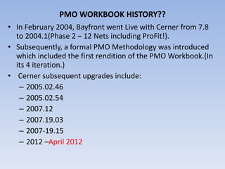 PMO WORKBOOK HISTORY?? In February 2004, Bayfront went Live with Cerner from 7.8 to 2004.1(Phase 2 – 12 Nets including ProFit!). Subsequently, a formal PMO Methodology was introduced which included the first rendition of the PMO Workbook.(In its 4 iteration.) Cerner subsequent upgrades include: 2005.02.46 2005.02.54 2007.12 2007.19.03 2007-19.15 2012 – April 2012 