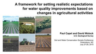 A framework for setting realistic expectations
for water quality improvements based on
changes in agricultural activities
Paul Capel and David Wolock
U.S. Geological Survey
Soil and Water Conservation Society Conference
Greensboro, NC
July 27-28, 2015
 