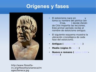 Orígenes y fases El estoicismo nace en Atenas y toma su nombre del pórtico (en griego Στοα, stoa ) donde Zenón de Citio impartía las lecciones. Este primer período recibe el nombre de estoicismo antiguo. El siguiente esquema muestra la ubicación cronológica de cada fase del estoicismo. Antiguo ( siglos III - II a. C. ) Medio (siglos II- I a. C. ) Nuevo o romano ( siglos I ddC - III ddC ) http://www.filosofia-irc.org/filosofos/s/seneca/images/Seneca.jpg