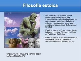 Filosofía estoica Los estoicos proclamaron que se puede alcanzar la libertad y la tranquilidad tan sólo siendo ajeno a las comodidades materiales, la fortuna externa, y dedicándose a una vida guiada por los principios de la razón y la virtud. En el campo de la lógica desarrollaron la lógica inductiva. Dividieron la lógica en Retórica y Dialéctica. En el campo de la física retornaron a la filosofía de Heráclito: todo está sometido al cambio, al movimiento. http://www.nodo50.org/ciencia_popular/fotos/filosofia.JPG