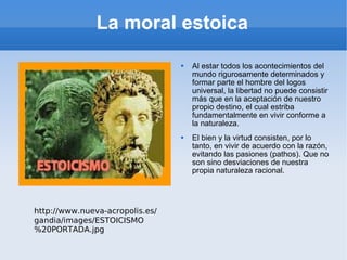 La moral estoica Al estar todos los acontecimientos del mundo rigurosamente determinados y formar parte el hombre del logos universal, la libertad no puede consistir más que en la aceptación de nuestro propio destino, el cual estriba fundamentalmente en vivir conforme a la naturaleza. El bien y la virtud consisten, por lo tanto, en vivir de acuerdo con la razón, evitando las pasiones (pathos). Que no son sino desviaciones de nuestra propia naturaleza racional. http://www.nueva-acropolis.es/gandia/images/ESTOICISMO%20PORTADA.jpg