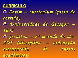 CURRÍCULO Latim – curriculum (pista de corrida) Universidade de Glasgon – 1633 Jesuítas – 2ª metade do séc. XVI (disciplina – ordenação estruturada de cursos acadêmicos) Ratio Studiorum – esquema de estudo 