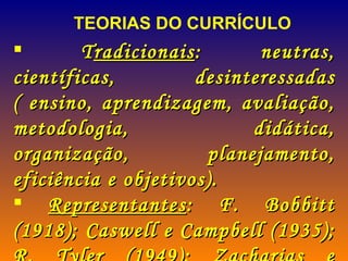 TEORIAS DO CURRÍCULO T radicionais : neutras, científicas, desinteressadas ( ensino, aprendizagem, avaliação, metodologia, didática, organização, planejamento, eficiência e objetivos). Representantes : F. Bobbitt (1918); Caswell e Campbell (1935); R. Tyler (1949); Zacharias e Whithe (1964). 