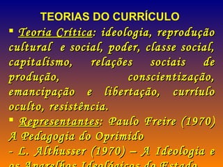 TEORIAS DO CURRÍCULO Teoria Crítica : ideologia, reprodução cultural  e social, poder, classe social, capitalismo, relações sociais de produção, conscientização, emancipação e libertação, curríulo oculto, resistência. Representantes : Paulo Freire (1970) A Pedagogia do Oprimido - L. Althusser (1970) – A Ideologia e os Aparelhos Ideológicos do Estado 