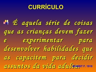 CURRÍCULO É aquela série de coisas que as crianças devem fazer e experimentar para desenvolver habilidades que as capacitem para decidir assuntos da vida adulta.  BOBBIT F. 1918 