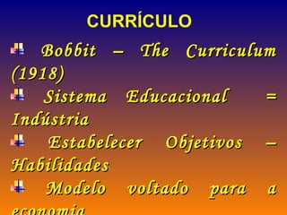 CURRÍCULO Bobbit – The Curriculum (1918) Sistema Educacional  = Indústria Estabelecer Objetivos – Habilidades Modelo voltado para a economia Princípios da administração científica ( organização F. Taylor) Palavra-chave - Eficiência 