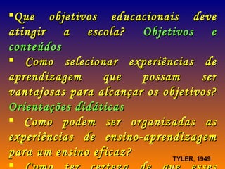 Que objetivos educacionais deve atingir a escola?  Objetivos e conteúdos Como selecionar experiências de aprendizagem que possam ser vantajosas para alcançar os objetivos?  Orientações didáticas Como podem ser organizadas as experiências de ensino-aprendizagem para um ensino eficaz? Como ter certeza de que esses objetivos estão sendo alcançados?  Avaliação TYLER, 1949 