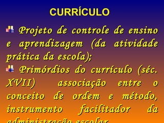 Projeto de controle de ensino e aprendizagem (da atividade prática da escola); Primórdios do currículo (séc. XVII)  associação entre o conceito de ordem e método, instrumento facilitador da administração escolar. CURRÍCULO 