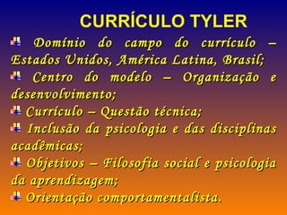 Domínio do campo do currículo – Estados Unidos, América Latina, Brasil; Centro do modelo – Organização e desenvolvimento; Currículo – Questão técnica; Inclusão da psicologia e das disciplinas acadêmicas; Objetivos – Filosofia social e psicologia da aprendizagem; Orientação comportamentalista. CURRÍCULO TYLER 