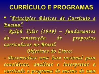 “ Princípios Básicos de Currículo e Ensino” Ralph Tyler (1949) – fundamentos da construção de propostas curriculares no Brasil. Objetivos do Livro: - Desenvolver uma base racional para considerar, analisar e interpretar o currículo e programa de ensino de uma instituição educacional.  CURRÍCULO E PROGRAMAS 