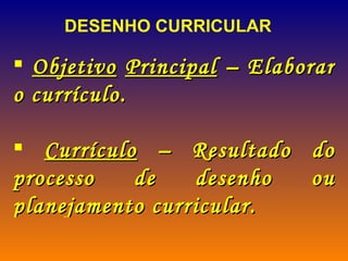 DESENHO CURRICULAR Objetivo   Principal  – Elaborar o currículo. Currículo  – Resultado do processo de desenho ou planejamento curricular.  