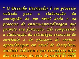 FUENTES, H. (1996) O  Desenho   Curricular  é um processo voltado para a elaboração da concepção de um nível dado e ao processo de ensino-aprendizagem que permite sua formação. Ele compreende a elaboração da estratégia essencial do currículo e do processo de ensino-aprendizagem em nível de disciplina, unidade didática e que estende-se além dos sistemas, da sala de aula e de cada uma das atividades docentes.  
