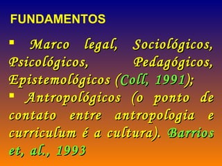 Marco legal, Sociológicos, Psicológicos, Pedagógicos, Epistemológicos ( Coll, 1991 ); Antropológicos (o ponto de contato entre antropologia e curriculum é a cultura).  Barrios et, al., 1993 FUNDAMENTOS 