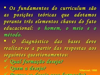 Os fundamentos do curriculum são as posições teóricas que adotamos perante três elementos chaves do fato educacional:  o homem, o meio e o método. O diagnóstico das bases deve realizar-se a partir das respostas aos seguintes questionamentos: Qual formação deseja? Quem a deseja? Porque se deseja essa formação? Villarroel, 1990 