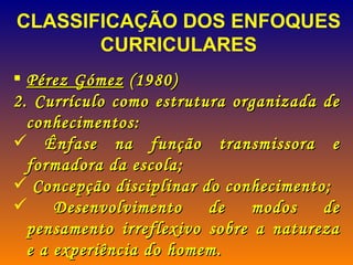 Pérez Gómez  (1980) Currículo como estrutura organizada de conhecimentos: Ênfase na função transmissora e formadora da escola; Concepção disciplinar do conhecimento; Desenvolvimento de modos de pensamento irreflexivo sobre a natureza e a experiência do homem. CLASSIFICAÇÃO DOS ENFOQUES CURRICULARES  