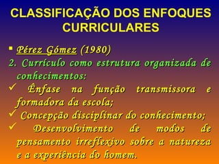 Pérez Gómez  (1980) Currículo como estrutura organizada de conhecimentos: Ênfase na função transmissora e formadora da escola; Concepção disciplinar do conhecimento; Desenvolvimento de modos de pensamento irreflexivo sobre a natureza e a experiência do homem. CLASSIFICAÇÃO DOS ENFOQUES CURRICULARES  