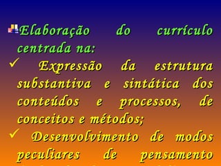Elaboração do currículo centrada na: Expressão da estrutura substantiva e sintática dos conteúdos e processos, de conceitos e métodos; Desenvolvimento de modos peculiares de pensamento (Schawh, Phenix e Belth). 