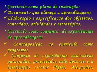 Currículo como plano de instrução: Documento que planeja a aprendizagem; Elaboração e especificação dos objetivos, conteúdos, atividades e estratégias. Currículo como conjunto  de experiências de aprendizagem: Contraposição ao currículo como programa; Conjunto de experiências educativas palnejadas, propiciadas pelo docente e a instituição escolar (Tyler, Alexander, Saylor). 